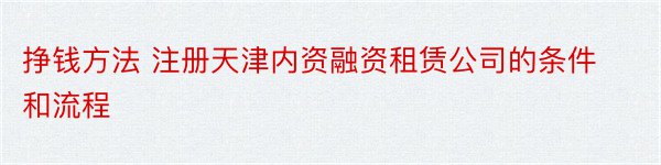 挣钱方法 注册天津内资融资租赁公司的条件和流程